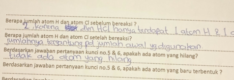 Berapa jumlah atom H dan atom Cl sebelum bereaksi ? 
_ 
_ 
Berapa jumiah atom H dan atom Ci setelah bereaksi? 
_ 
Berdaşarkan jawaban pertanyaan kunci no. 5 & 6, apakah ada atom yang hilang? 
_ 
Berdasarkan jawaban pertanyaan kunci no. 5 & 6, apakah ada atom yang baru terbentuk ?