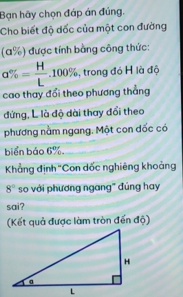 Bạn hãy chọn đáp án đúng. 
Cho biết độ dốc của một con đường 
(a%) được tính bằng công thức:
a% = H/L .100% , trong đó H là độ 
cao thay đổi theo phương thẳng 
đứng, L là độ dài thay đổi theo 
phương nằm ngang. Một con dốc có 
biển báo 6%. 
Khẳng định "Con dốc nghiêng khoảng
8° so với phương ngang" đúng hay 
sai? 
(Kết quả được làm tròn đến độ)