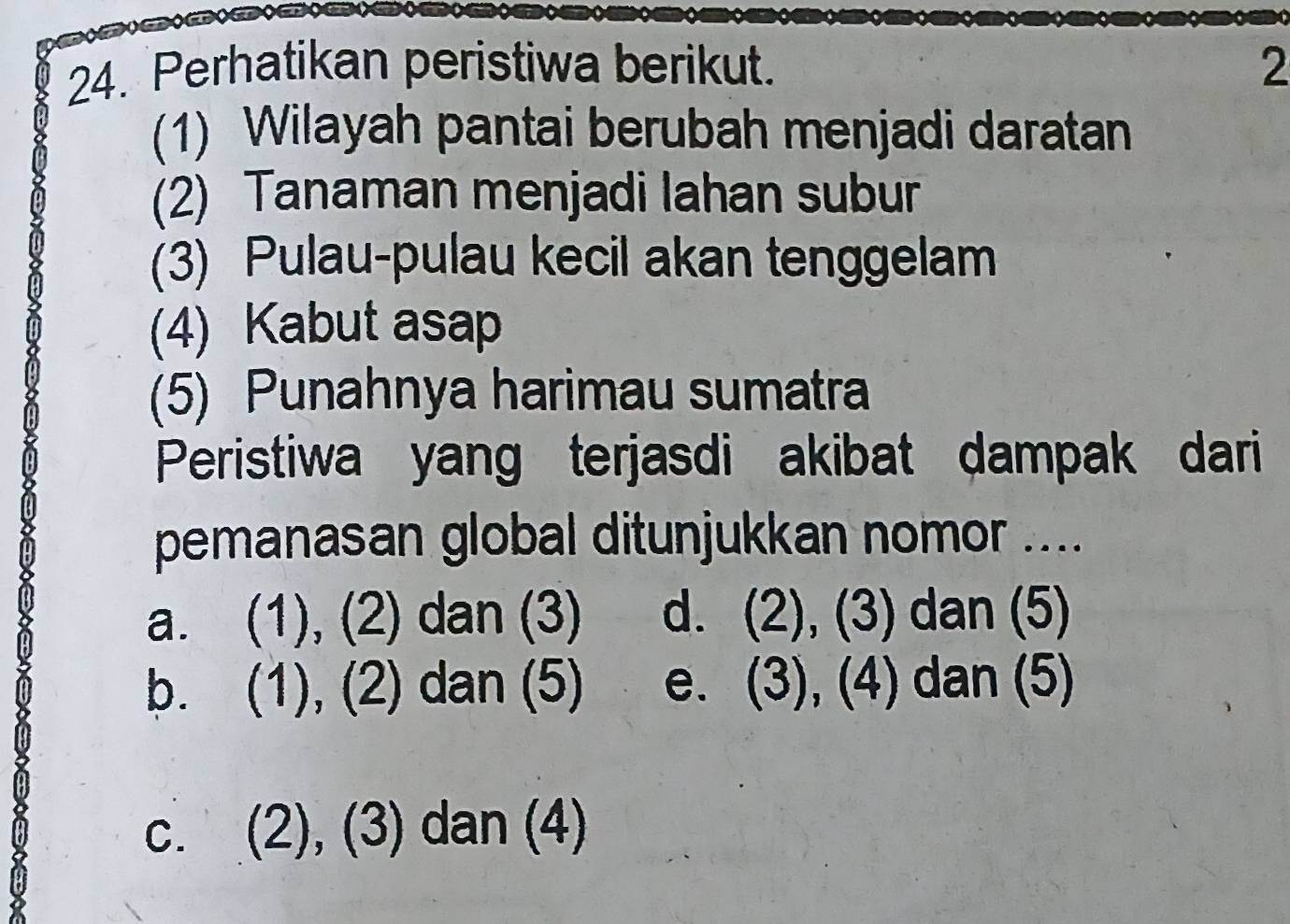 Perhatikan peristiwa berikut. 2
(1) Wilayah pantai berubah menjadi daratan
(2) Tanaman menjadi lahan subur
(3) Pulau-pulau kecil akan tenggelam
(4) Kabut asap
(5) Punahnya harimau sumatra
Peristiwa yang terjasdi akibat dampak dari
pemanasan global ditunjukkan nomor ....
a. (1), (2) dan (3) d. (2), (3) dan (5)
b. (1), (2) dan (5) e. (3), (4) dan (5)
C. (2), (3) dan (4)