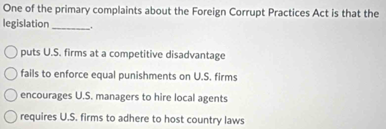 One of the primary complaints about the Foreign Corrupt Practices Act is that the
legislation _.
puts U.S. firms at a competitive disadvantage
fails to enforce equal punishments on U.S. firms
encourages U.S. managers to hire local agents
requires U.S. firms to adhere to host country laws