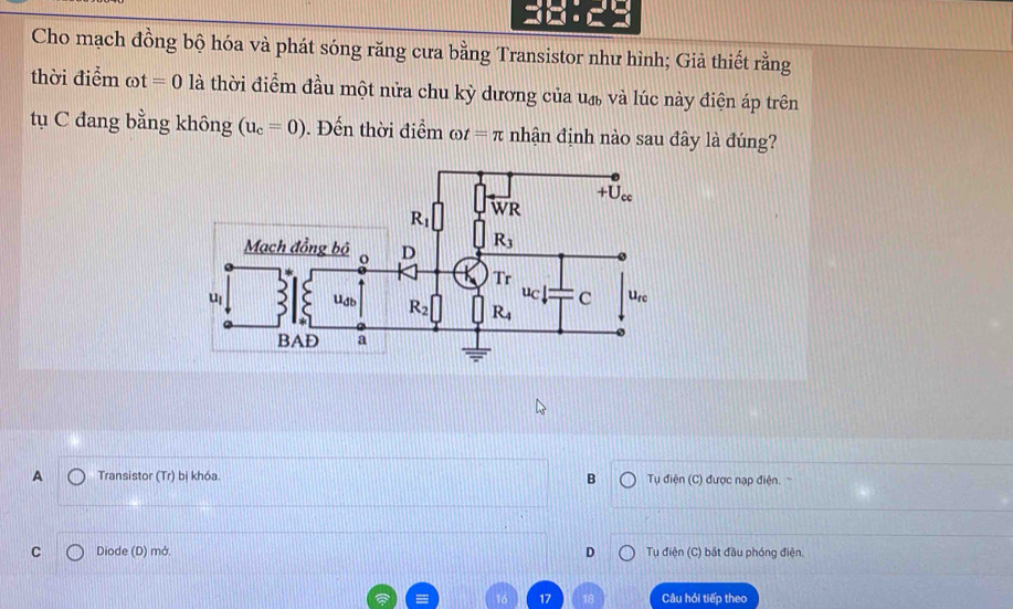 Cho mạch đồng bộ hóa và phát sóng răng cưa bằng Transistor như hình; Giả thiết rằng
thời điểm omega t=0 là thời điểm đầu một nửa chu kỳ dương của u_db và lúc này điện áp trên
tụ C đang bằng không (u_c=0). Đến thời điểm ot=π nhận định nào sau đây là đúng?
A Transistor (Tr) bị khóa. B Tụ điện (C) được nạp điện.
C Diode (D) mớ. D Tụ điện (C) bắt đầu phóng điện.
Câu hỏi tiếp theo