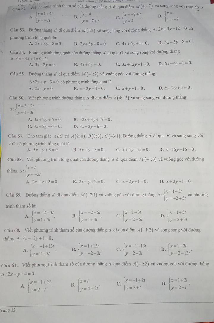 Câ u n e
Cầu S2'' 'Viết phương trình tham số của đường thắng đ đi qua điểm M(4;-7) và song song với trục Ox
A. beginarrayl x=1+4t y=-7tendarray. . B. beginarrayl x=4 y=-7+tendarray. C. beginarrayl x=-7+t y=4endarray. D. beginarrayl x=t y=-7endarray. .
Câu 53. Đường thẳng ơ di qua điểm M(1;2) và song song với đường thẳng △ :2x+3y-12=0 có
phương trình tổng quát là:
A. 2x+3y-8=0. B. 2x+3y+8=0. C. 4x+6y+1=0. D. 4x-3y-8=0.
Câu 54. Phương trình tổng quát của đường thẳng ơ đi qua O và song song với đường thăng
△ :6x-4x+1=0 là:
A. 3x-2y=0. B. 4x+6y=0. C. 3x+12y-1=0. D. 6x-4y-1=0.
Câu 55. Đường thắng ơ đi qua điểm M(-1;2) và vuông góc với đường thắng^(: 2x+y-3=0 có phương trình tổng quát là:
A. 2x+y=0. B. x-2y-3=0. C. x+y-1=0. D. x-2y+5=0.
Câu 56. Viết phương trình đường thẳng Δ đi qua điểm A(4;-3) và song song với đường thẳng
d : beginarray)l x=3-2t y=1+3tendarray. .
A. 3x+2y+6=0. B. -2x+3y+17=0.
C. 3x+2y-6=0. D. 3x-2y+6=0.
Câu 57. Cho tam giác ABC có A(2;0),B(0;3),C(-3;1). Đường thẳng đ đi qua B và song song với
AC có phương trình tổng quát là:
A. 5x-y+3=0. B. 5x+y-3=0. C. x+5y-15=0. D. x-15y+15=0.
Câu 58. Viết phương trình tổng quát của đường thắng đ đi qua điểm M(-1;0) và vuông góc với đường
thắng Delta :beginarrayl x=t y=-2tendarray. .
A. 2x+y+2=0. B. 2x-y+2=0. C. x-2y+1=0. D. x+2y+1=0.
Câu 59. Đường thắng đ đi qua điểm M(-2;1) và vuông góc với đường thẳng Delta :beginarrayl x=1-3t y=-2+5tendarray. có phương
trình tham số là:
A. beginarrayl x=-2-3t y=1+5tendarray. . B. beginarrayl x=-2+5t y=1+3tendarray. . C. beginarrayl x=1-3t y=2+5tendarray. . D. beginarrayl x=1+5t y=2+3tendarray. .
Câu 60. Viết phương trình tham số của đường thẳng đ đi qua điểm A(-1;2) và song song với đường
thẳng △ :3x-13y+1=0.
A. beginarrayl x=-1+13t y=2+3tendarray. . B. beginarrayl x=1+13t y=-2+3tendarray. . C. beginarrayl x=-1-13t y=2+3tendarray. . D. beginarrayl x=1+3t y=2-13tendarray. .
Câu 61. Viết phương trình tham số của đường thẳng đ qua điểm A(-1;2) và vuông góc với đường thắng
△ :2x-y+4=0.
A. beginarrayl x=-1+2t y=2-tendarray. . B. beginarrayl x=t y=4+2tendarray. . C. beginarrayl x=-1+2t y=2+tendarray. . D. beginarrayl x=1+2t y=2-tendarray. .
rang 12