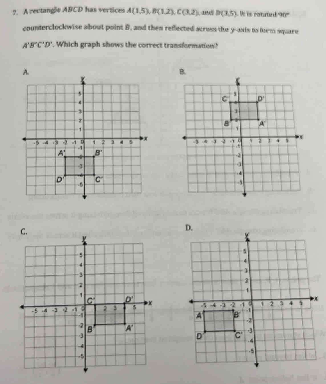 A rectangle ABCD has vertices A(1.5),B(1,2endpmatrix ,Cbeginpmatrix 3,2) , and D(3,5) it is rotated 90°
counterclockwise about point B, and then reflected across the y-axis to form square
A'B'C'D'. Which graph shows the correct transformation?