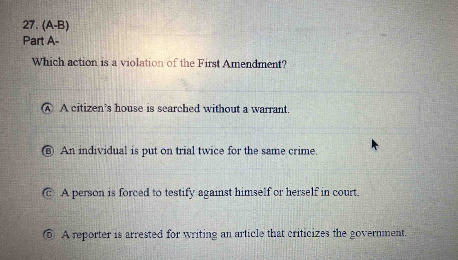 (A-B)
Part A-
Which action is a violation of the First Amendment?
A A citizen’s house is searched without a warrant.
⑧ An individual is put on trial twice for the same crime.
c A person is forced to testify against himself or herself in court.
⑥ A reporter is arrested for writing an article that criticizes the government.