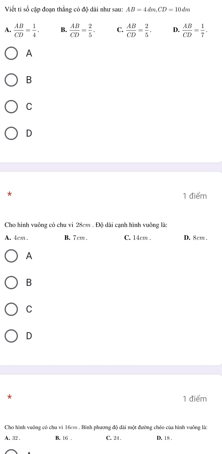 Viết tỉ số cặp đoạn thắng có độ dài như sau: AB=4dm, CD=10dm
A.  AB/CD = 1/4 . B.  AB/CD = 2/5 . C.  AB/CD = 2/5 . D.  AB/CD = 1/7 . 
A
B
C
D
*
1 điểm
Cho hình vuông có chu vi 28cm. Độ dài cạnh hình vuông là:
A. 4cm. B. 7 cm. C. 14cm. D. 8cm.
A
B
C
D
*
1 điểm
Cho hình vuông có chu vi 16cm. Bình phương độ dài một đường chéo của hình vuông là:
A. 32. B. 16. C. 24. D. 18.