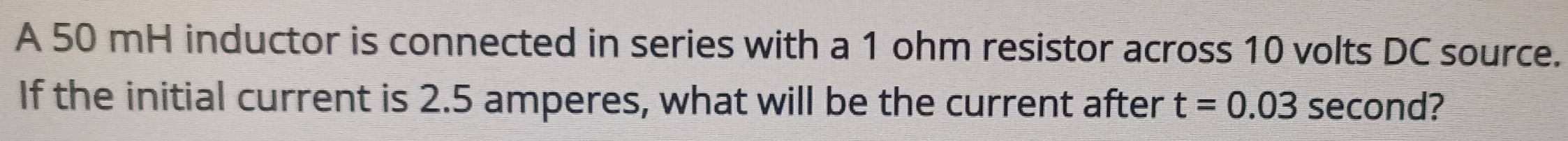 A 50 mH inductor is connected in series with a 1 ohm resistor across 10 volts DC source. 
If the initial current is 2.5 amperes, what will be the current after t=0.03 second?