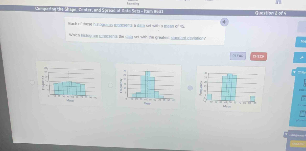 Learning 
Comparing the Shape, Center, and Spread of Data Sets - Item 9631 
Question 2 of 4 
Each of these histograms represents a data set with a mean of 45. 
Which histogram represents the data set with the greatest standard deviation? MA 
CLEAR CHECK 
□Re 
v 
calci 

formu 

glossa 
V Language 
ENGLISH