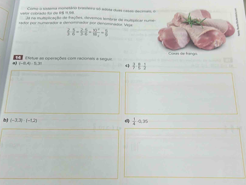 Como o sistema monetário brasileiro só adota duas casas decimais 
valor cobrado foi de R$ 11,98. 
Já na multiplicação de frações, devemos lembrar de multiplicar num 
rador por numerador e denominador por denominador. Veja:
 2/3 ·  5/6 = 2· 5/3· 6 =frac 10^218_2= 5/9 
e Efetue as operações com racionais a seguir. 
a) (-8,4)· 5,31
c)  3/7 ·  8/5 ·  1/2 
b) (-3,3)· (-1,2) d)  1/4 · 0,35