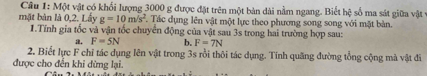 Một vật có khối lượng 3000 g được đặt trên một bàn dài nằm ngang. Biết hệ số ma sát giữa vật ở 
mặt bàn là 0,2. Lấy g=10m/s^2 F. Tác dụng lên vật một lực theo phương song song với mặt bản. 
1.Tính gia tốc và vận tốc chuyển động của vật sau 3s trong hai trường hợp sau: 
a. F=5N b. F=7N
2. Biết lực F chỉ tác dụng lên vật trong 3s rồi thôi tác dụng. Tính quãng đường tổng cộng mà vật đi 
được cho đến khi dừng lại.