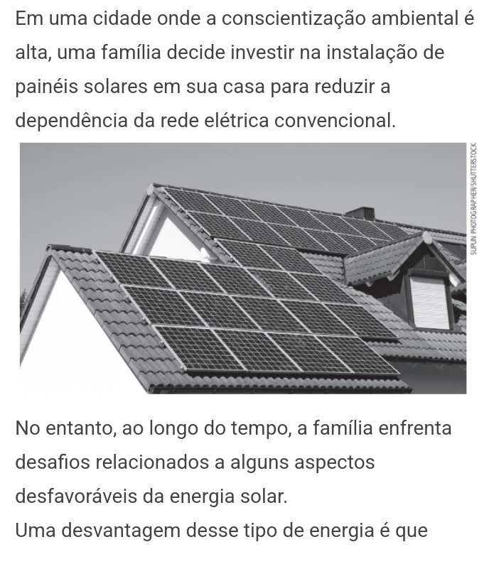 Em uma cidade onde a conscientização ambiental é 
alta, uma família decide investir na instalação de 
painéis solares em sua casa para reduzir a 
dependência da rede elétrica convencional. 
No entanto, ao longo do tempo, a família enfrenta 
desafios relacionados a alguns aspectos 
desfavoráveis da energia solar. 
Uma desvantagem desse tipo de energia é que