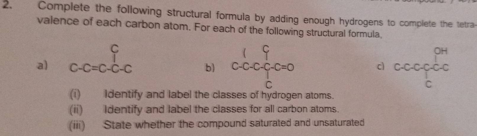 Complete the following structural formula by adding enough hydrogens to complete the tetra- 
valence of each carbon atom. For each of the following structural formula, 
a) beginarrayr C C-C=Cendarray beginarrayr C C-Cendarray C. C.C.C.C=0
OH 
b) 
c C-( C-C-C-C-C
C
C
(i) Identify and label the classes of hydrogen atoms. 
(ii) Identify and label the classes for all carbon atoms. 
(iii) State whether the compound saturated and unsaturated