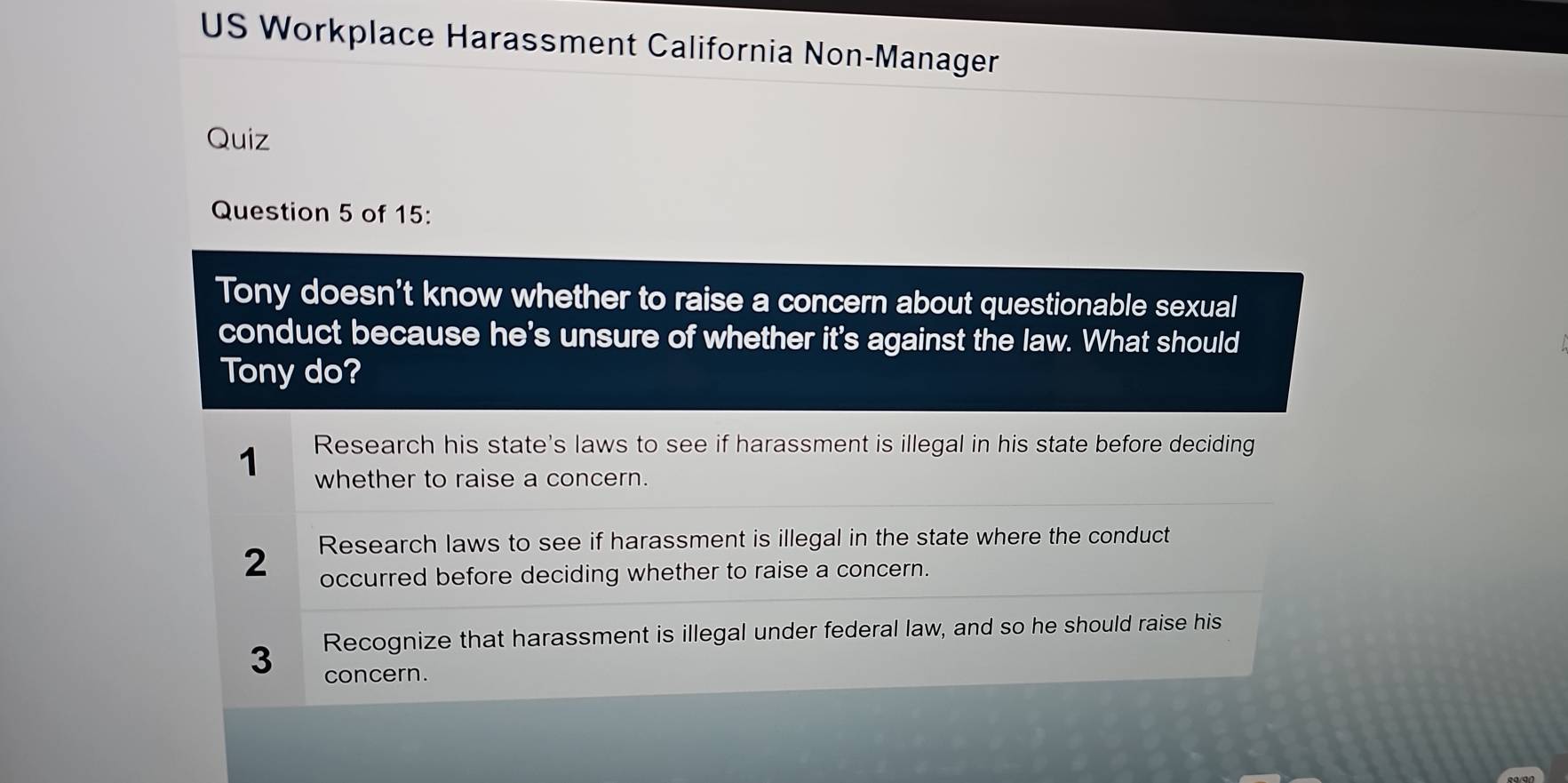 US Workplace Harassment California Non-Manager
Quiz
Question 5 of 15:
Tony doesn't know whether to raise a concern about questionable sexual
conduct because he's unsure of whether it's against the law. What should
Tony do?
Research his state's laws to see if harassment is illegal in his state before deciding
1 whether to raise a concern.
2 Research laws to see if harassment is illegal in the state where the conduct
occurred before deciding whether to raise a concern.
Recognize that harassment is illegal under federal law, and so he should raise his
3 concern.