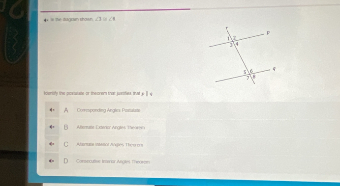 In the diagram shown ∠ 3≌ ∠ 6
Identify the postulate or theorem that justifies that ||.
A Corresponding Angles Postulate
B Alternate Exterior Angles Theorem
C Altemate Interior Angles Theorem
Consecutive Interior Angles Theorem