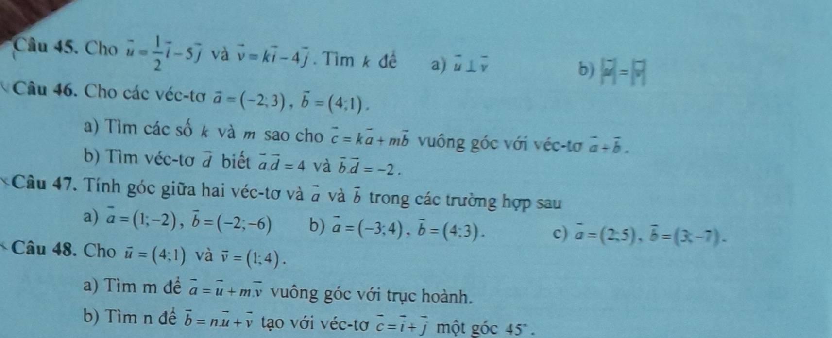 Cho vector u= 1/2 vector i-5vector j và vector v=kvector i-4vector j Tìm k đề a) overline u⊥ overline v b) |P|=17
Câu 46. Cho các véc-tơ vector a=(-2;3), vector b=(4;1). 
a) Tìm các số k và m sao cho vector c=kvector a+mvector b vuông góc với véc-tơ vector a+vector b. 
b) Tìm véc-tơ overline c 7 biết vector a.vector d=4 và overline b.overline d=-2. 
*Câu 47. Tính góc giữa hai véc-tơ và vector a và overline b trong các trường hợp sau
a) vector a=(1;-2), vector b=(-2;-6) b) vector a=(-3;4), vector b=(4;3). 
c) overline a=(2;5), overline b=(3;-7). 
Câu 48. Cho vector u=(4;1) và overline v=(1;4). 
a) Tìm m để vector a=vector u+mvector v vuông góc với trục hoành.
b) Tìm n để vector b=nvector u+vector v tạo với véc-tơ beginarrayr - cendarray beginarrayr - iendarray beginarrayr - jendarray beginarrayr - jendarray một goc45°.