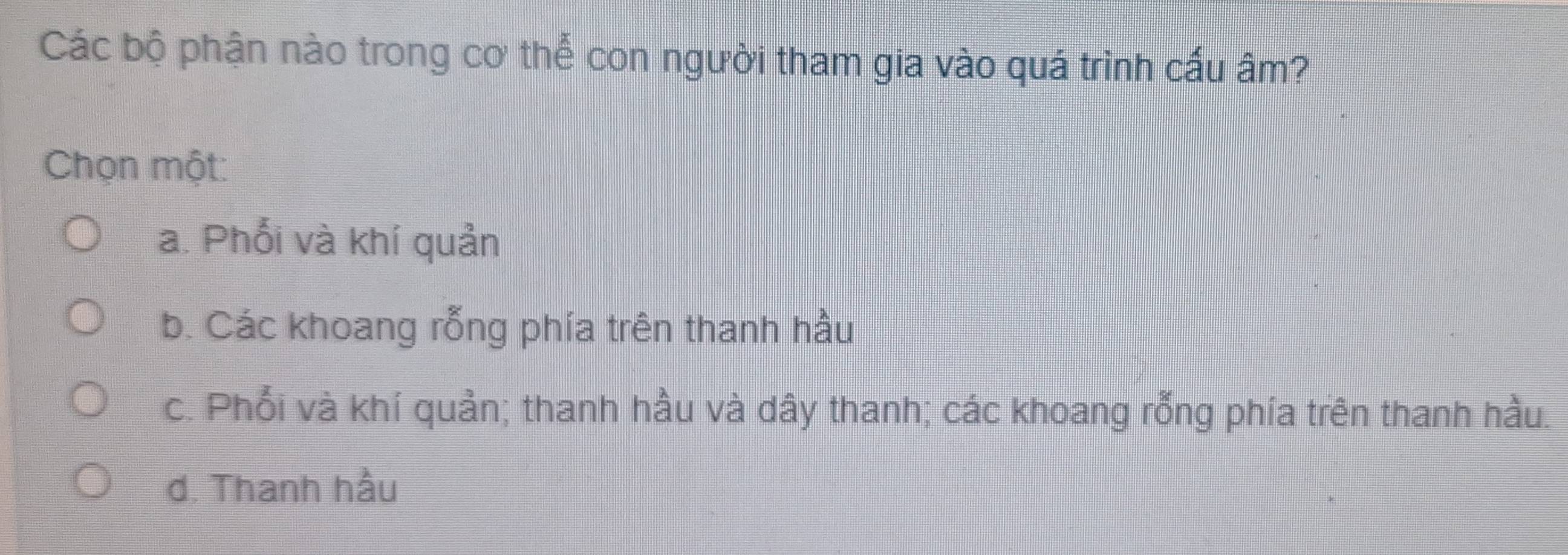 Các bộ phận nào trong cơ thể con người tham gia vào quá trình cấu âm?
Chọn một:
a. Phối và khí quản
b. Các khoang rỗng phía trên thanh hầu
c. Phối và khí quản; thanh hầu và dây thanh; các khoang rỗng phía trên thanh hầu.
d. Thanh hầu