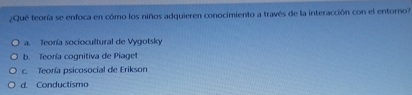 ¿Qué teoría se enfoca en cómo los niños adquieren conocimiento a través de la interacción con el entorno?
a. Teoría sociocultural de Vygotsky
b. Teoría cognitiva de Piaget
c. Teoría psicosocial de Erikson
d. Conductismo