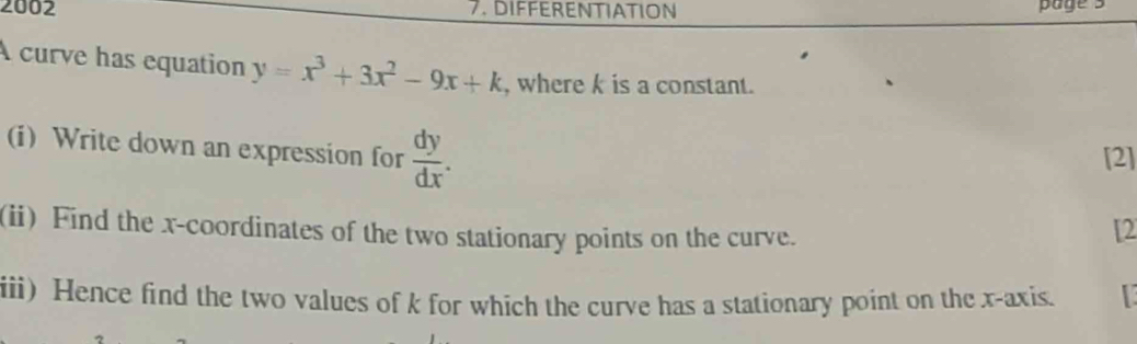 2002 7. DIFFERENTIATION page 3
A curve has equation y=x^3+3x^2-9x+k , where k is a constant.
(i) Write down an expression for  dy/dx . 
[2]
(ii) Find the x-coordinates of the two stationary points on the curve.
[2
iii) Hence find the two values of k for which the curve has a stationary point on the x-axis.