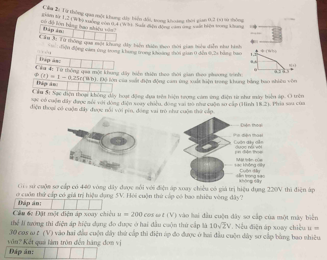 Cầu 2: Từ thông qua một khung dây biển đổi, trong khoáng thời gian 0,2 (s) từ thông
giám từ 1,2 (Wb) xuống còn 0.4 (Wb). Suất điện động cảm ứng xuất hiện trong khung 1 
có độ lớn bằng bao nhiêu vôn?
Đáp án:
1
Cầu 3: Từ thông qua một khung dây biến thiên theo thời gian biêu diễn như hình
Suất điện động cảm ứng trong khung trong khoảng thời gian 0 dến 0,2s bằng bao
n hêu
Đáp án:
Câu 4: Từ thông qua một khung dây biến thiên theo thời gian theo phương trình:
varPhi (t)=1-0,25t(Wb). Độ lớn của suất điện động cám ứng xuất hiện trong khung bằng bao nhiêu vôn
Đáp án:
Câu 5: Sạc điện thoại không dây hoạt động dựa trên hiện tượng cảm ứng điện từ như máy biến áp. Ở trên
sạc có cuộn dây được nổi với dòng điện xoay chiều, đóng vai trò như cuộn sơ cấp (Hình 18.2). Phía sau của
điện thoại có cuộn dây được nối với pin, đóng vai trò như cuộn thứ cấp.
Điện thoại
Pin điện thoại
Cuộn dây dẫn
được nổi với
pin điện thoại
Mặt trên của
sạc không dây
Cuộn dây
dẫn trong sạc
không dây
Gia sử cuộn sơ cấp có 440 vòng dây được nối với điện áp xoay chiều có giá trị hiệu dụng 220V thì điện áp
ở cuôn thứ cấp có giá trị hiệu dụng 5V. Hỏi cuộn thứ cấp có bao nhiêu vòng dây?
Đáp án:
Câu 6: Đặt một điện áp xoay chiều u=200 cos ω t (V) vào hai đầu cuộn dây sơ cấp của một máy biển
Thể lí tưởng thì điện áp hiệu dụng đo được ở hai đầu cuộn thứ cấp là 10sqrt(2)V. Nếu điện áp xoay chiều u=
30 cos ω t (V) vào hai đầu cuộn dây thứ cấp thì điện áp đo được ở hai đầu cuộn dây sơ cấp bằng bao nhiêu
vn? Kết quả làm tròn đến hàng đơn vị
Đáp án: