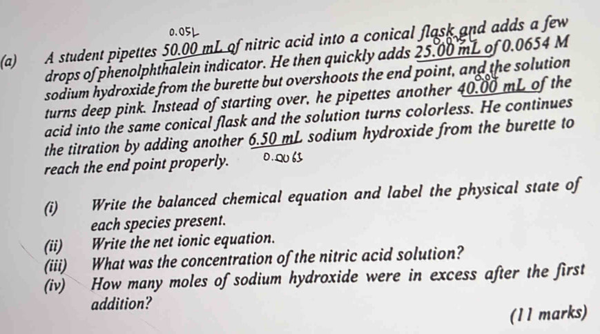 0.05L
(a) A student pipettes 50.00 mL of nitric acid into a conical flask and adds a few 
drops of phenolphthalein indicator. He then quickly adds 25.00 mL of 0.0654 M
sodium hydroxide from the burette but overshoots the end point, and the solution 
turns deep pink. Instead of starting over, he pipettes another 40.00 mL of the 
acid into the same conical flask and the solution turns colorless. He continues 
the titration by adding another 6.50 mL sodium hydroxide from the burette to 
reach the end point properly. 0.Q6 
(i) Write the balanced chemical equation and label the physical state of 
each species present. 
(ii) Write the net ionic equation. 
(iii) What was the concentration of the nitric acid solution? 
(iv) How many moles of sodium hydroxide were in excess after the first 
addition? 
(11 marks)