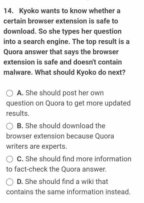 Kyoko wants to know whether a
certain browser extension is safe to
download. So she types her question
into a search engine. The top result is a
Quora answer that says the browser
extension is safe and doesn't contain
malware. What should Kyoko do next?
A. She should post her own
question on Quora to get more updated
results.
B. She should download the
browser extension because Quora
writers are experts.
C. She should find more information
to fact-check the Quora answer.
D. She should find a wiki that
contains the same information instead.