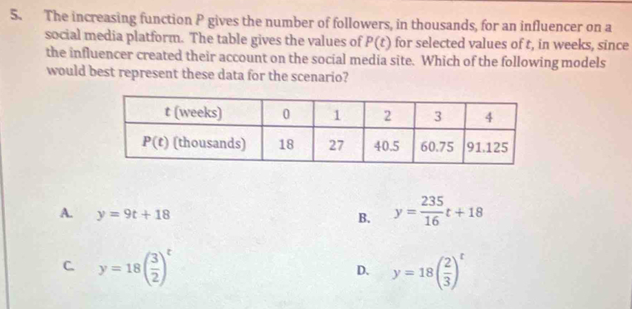 The increasing function P gives the number of followers, in thousands, for an influencer on a
social media platform. The table gives the values of P(t) for selected values of t, in weeks, since
the influencer created their account on the social media site. Which of the following models
would best represent these data for the scenario?
A. y=9t+18
B. y= 235/16 t+18
C. y=18( 3/2 )^t y=18( 2/3 )^t
D.