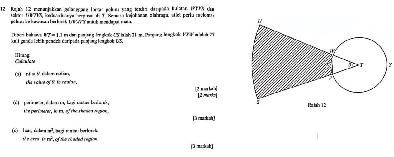 Rajah 12 menunjukkan gelanggang lontar peluru yang terdiri daripada bulatan WYVX dan 
sektor UWTVS, kedua-duanya berpusat di T. Semasa kejohanan olahraga, atlet perlu melontar 
peluru ke kawasan berlorek UWXVS untuk mendapat mata. 
Diberi bahawa WT=1.1 m dan panjang lengkok US ialah 21 m. Panjang lengkok VXW adalah 27
kali ganda lebih pendek daripada panjang lengkok US. 
Hitung 
Calculate Y
(@) nilai θ, dalam radian, 
the value of θ, in radian, 
[2 markah] 
[2 marks] 
(b) perimeter, dalam m, bagi rantau berlorek, 
the perimeter, in m, of the shaded region, 
[3 markah] 
(c) luas, dalam m^2 , bagi rantau berlorek. 
the area, in m^2 , of the shaded region. 
[3 markah]