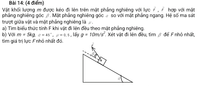 Vật khối lượng m được kéo đi lên trên mặt phẳng nghiêng với lực vector F, vector F hợp với mặt 
phẳng nghiêng góc β. Mặt phẳng nghiêng góc £ so với mặt phẳng ngang. Hệ số ma sát 
trượt giữa vật và mặt phẳng nghiêng là . 
a) Tìm biểu thức tính F khi vật đi lên đều theo mặt phẳng nghiêng. 
b) Với m=5kg, a=45°, mu =0,5 , lấy g=10m/s^2 Xét vật đi lên đều, tìm β để F nhỏ nhất, 
tìm giá trị lực Fnhỏ nhất đó.