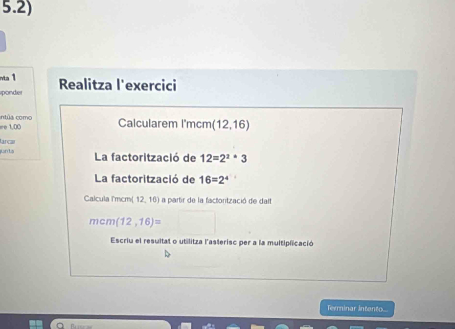 5.2) 
nta 1 
ponder Realitza l'exercici 
entúa como Calcularem I'mcm (12,16)
re 1,00
larçar 
junta 
La factorització de 12=2^2*3
La factorització de 16=2^4
Calcula I'mcm (12,16) a partir de la factorització de dalt
mcm(12,16)=
Escriu el resultat o utilitza l'asterisc per a la multiplicació 
Terminar intento...