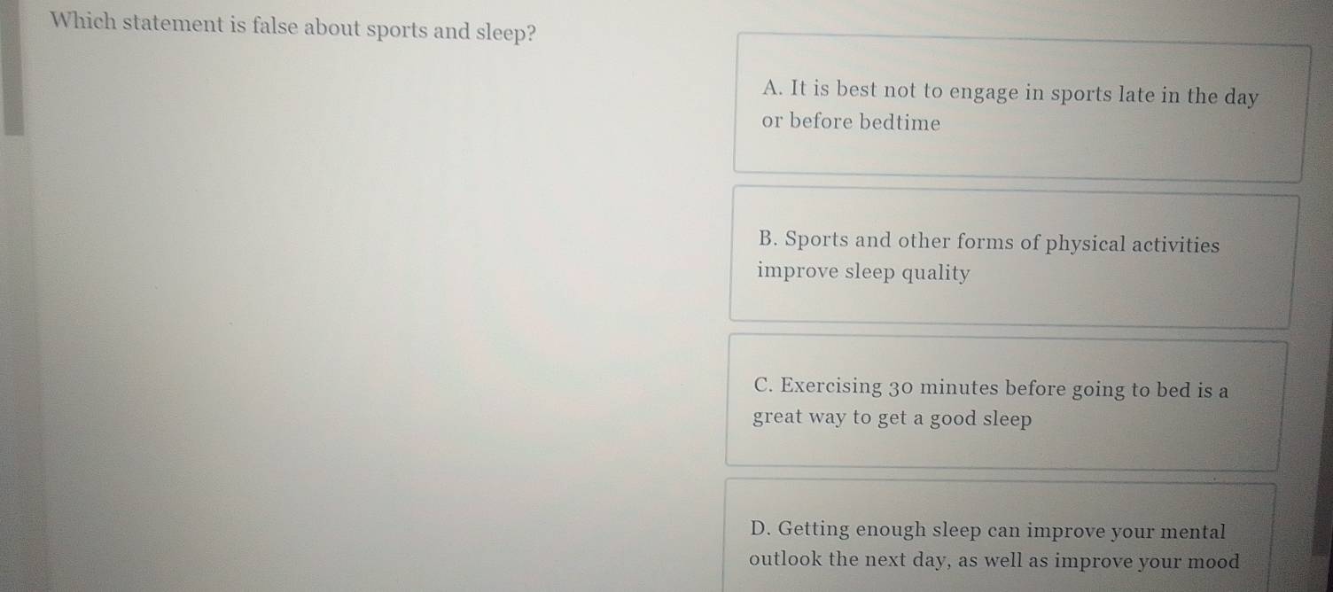 Which statement is false about sports and sleep?
A. It is best not to engage in sports late in the day
or before bedtime
B. Sports and other forms of physical activities
improve sleep quality
C. Exercising 30 minutes before going to bed is a
great way to get a good sleep
D. Getting enough sleep can improve your mental
outlook the next day, as well as improve your mood