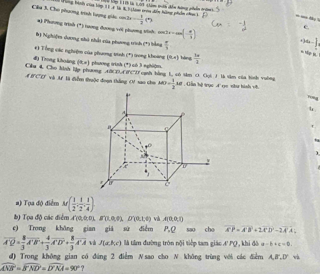 liệu lớp 11B là 1,05 (làm trấn đến hàng phần trăm),
I trung bình của lớp 11 4 là 8,3 (làm tròn đến hàng phần chức).
Câu 3. Cho phương trình lượng giác cos 2x=- 1/2 (*).
so san dày 1
a) Phương trình (*) tương đương với phương trình: cos 2x=cos (- π /3 )
C.
b) Nghiệm dương nhỏ nhất của phương trình (*) bằng  π /3  dx-∈t _1^(t
2)
e) Tổng các nghiệm của phương trình (*) trong khoảng (0;π ) bāng frac 3π)2
n tập R
d) Trong khoảng (0;π ) phương trình (*) có 3 nghiệm.
Câu 4. Cho hình lập phương ABCDA'B'C'D' cạnh bằng 1, có tâm 0 Gọi / là tâm của hình vuông
A'B'C'D' và M là điễm thuộc đoạn thắng O/ sao cho MO= 1/2 Ml. Gần hệ trục A' xyz như hình vẽ
rong
1x 
「、
sa
).
r
a) Tọa độ điểm M( 1/2 , 1/2 , 1/4 ).
b) Tọa độ các diểm A'(0;0;0),B'(1;0;0),D'(0;1;0) và A(0;0;1)
c) Trong không gian giả sử điểm P,Q sao cho vector A'P=vector A'B'+2vector A'D'-2vector A'A
overline A'Q= 8/3 overline A'B'+ 4/3 overline A'D'+ 8/3 overline A'A và J(a;b;c) là tâm đường tròn nội tiếp tam giác A'PQ , khí dó a-b+c=0.
d) Trong không gian có đứng 2 điểm Nsao cho N không trùng với các điểm A,B',D' và
widehat ANB=widehat B'ND'=widehat D'NA=90° ?