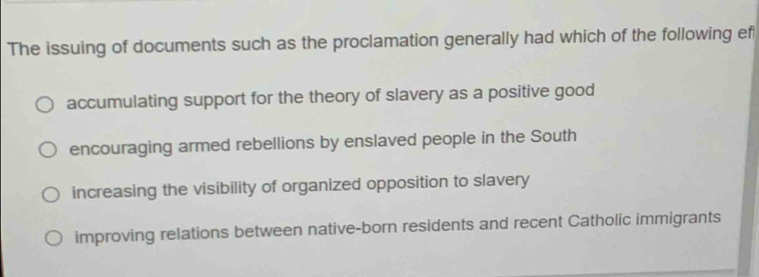 The issuing of documents such as the proclamation generally had which of the following ef
accumulating support for the theory of slavery as a positive good
encouraging armed rebellions by enslaved people in the South
increasing the visibility of organized opposition to slavery
improving relations between native-born residents and recent Catholic immigrants