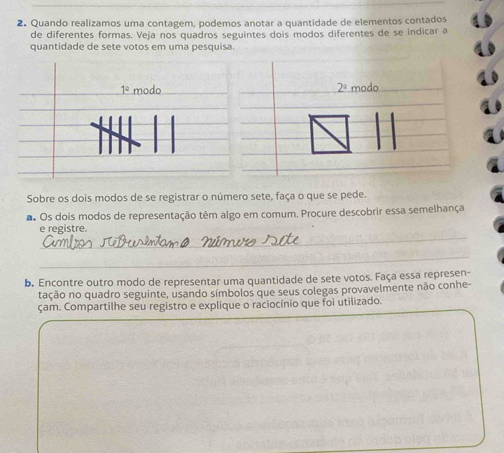 Quando realizamos uma contagem, podemos anotar a quantidade de elementos contados 
de diferentes formas. Veja nos quadros seguintes dois modos diferentes de se indicar a 
quantidade de sete votos em uma pesquisa.
1° modo 2^(_ circ) modo 
Sobre os dois modos de se registrar o número sete, faça o que se pede. 
a. Os dois modos de representação têm algo em comum. Procure descobrir essa semelhança 
_ 
e registre. 
_ 
b. Encontre outro modo de representar uma quantidade de sete votos. Faça essa represen- 
tação no quadro seguinte, usando símbolos que seus colegas provavelmente não conhe- 
çam. Compartilhe seu registro e explique o raciocínio que foi utilizado.