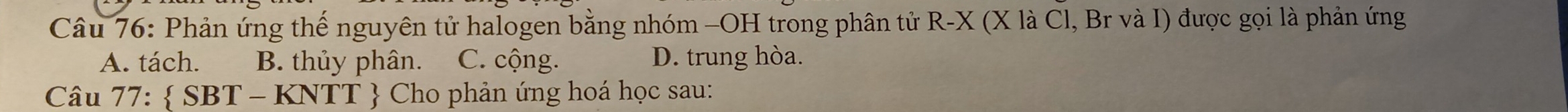 Phản ứng thế nguyên tử halogen bằng nhóm -OH trong phân tử R-X (X là Cl, Br và I) được gọi là phản ứng
A. tách. B. thủy phân. C. cộng. D. trung hòa.
Câu 77: SBT-KNTT  Cho phản ứng hoá học sau: