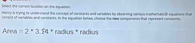 Select the correct location on the equation. 
Henry is trying to understand the concept of constants and variables by observing various mathematical equations that 
consist of variables and constants. In the equation below, choose the two components that represent constants. 
Area =2^*4* radius * radius