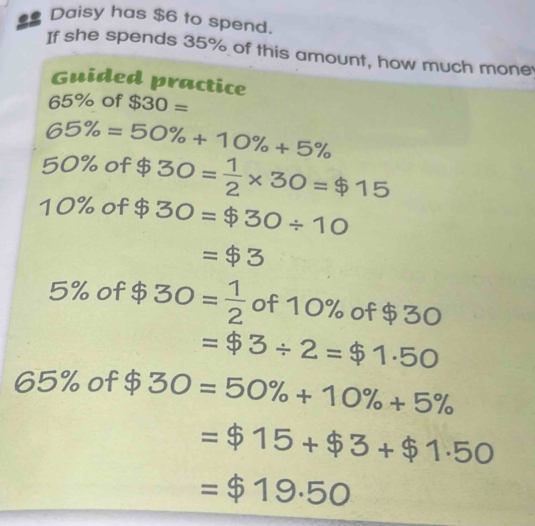 $ Daisy has $6 to spend. 
If she spends 35% of this amount, how much mone 
Guided practice
65% of $30=
65% =50% +10% +5%
50% of $ 30= 1/2 * 30=$15
10% of $ 30=$30/ 10
=$3
5% of $ 30= 1/2  of 10% of $30
= $3/ 2=$1.50
65% of $ 30=50% +10% +5%
=$15+$3+$1.50
=$19.50