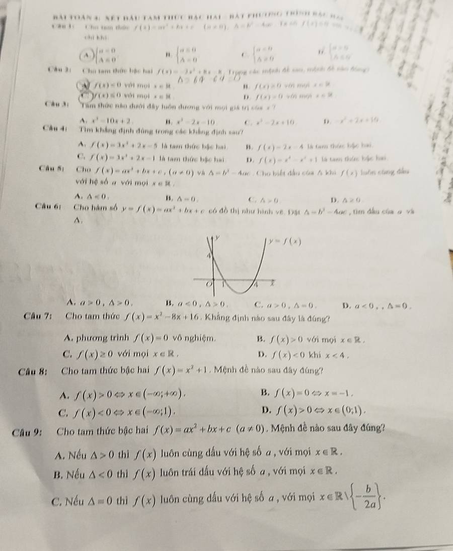 toàn 4: nết đầu tam thức bác hai - bát phương trònh bàc n 
C8u 35 Cha tam thức f(x)=ax^2+bx+c(a!= 0),A=b^2-4ac-1x+0,f(x)=0
chì bhì
A ) beginarrayl a=0 A=0endarray. " beginarrayl a=0 A=0endarray. C. beginarrayl a=0 △ =0endarray. 6 beginarrayl a>0 A∈ Nendarray.
Câu 3: Chu tam thức bậc hai f(x)=-3x^2+8x-8, Trung các mệnh đề san, mộnh đề nàn đóng
60° 6q
A f(x)<0</tex> yới mọi x∈ R " f(x)≥ 0win x∈ R
f(x)≤ 0 yới mọi x=it D. f(x)=0sim ln mo x∈ R
Câu 3; Tâm thức nào đưới đây luôn đương với mọi giá trìị 6.64* 7
4. x^3-10x+2. , . x^3-2x-10 C. x^2-2x+10 D. -x^2+2x+10
Câu 4: Tìm khẳng định đùng trong các khẳng định sau?
A. f(x)=3x^2+2x-5 là tam thức bậc hai ,. f(x)=2x-4 là tam thức bậc bai.
C. f(x)=3x^2+2x-1 là tam thức bậc hai D. f(x)=x^4-x^2+1 là tan thức hậc hai
Câu Sị Cho f(x)=ax^2+bx+c,(a!= 0) và △ =b^2-4ac. Cho biết đầu của A khi f(x) luôn cùng đầu
với hệ số a với mọi x∈ R
A. △ <0. B. A=0. C. wedge >0. D. △ ≥ 0
Câu 6: Cho hàm số y=f(x)=ax^2+bx+c có đồ thị như hình vẽ. Đặt △ =b^3-4ac , tìm dầu của α và
^.
A. a>0,△ >0, 15. a<0,△ >0, C. a>0,△ =0. D. a<0,,△ =0,
Câu 7: Cho tam thức f(x)=x^2-8x+16. Khẳng định nào sau đây là đúng?
A. phương trình f(x)=0 vô nghiệm. B. f(x)>0 với mọi x∈ R,
C. f(x)≥ 0 với mọi x∈ R, D. f(x)<0</tex> khi x<4.
Câu 8: Cho tam thức bậc hai f(x)=x^2+1 Mệnh đề nào sau đây đúng?
B.
A. f(x)>0Leftrightarrow x∈ (-∈fty ;+∈fty ). f(x)=0Leftrightarrow x=-1,
D.
C. f(x)<0Leftrightarrow x∈ (-∈fty ;1). f(x)>0Leftrightarrow x∈ (0;1).
Câu 9: Cho tam thức bậc hai f(x)=ax^2+bx+c(a!= 0). Mệnh đề nào sau đây đúng?
A. Nếu △ >0 thì f(x) luôn cùng dấu với hệ số a , với mọi x∈ R.
B. Nếu △ <0</tex> thì f(x) luôn trái dấu với hệ số a, với mọi x∈ R.
C. Nếu △ =0 thì f(x) luôn cùng dấu với hệ số a , với mọi x∈ R/ - b/2a  .