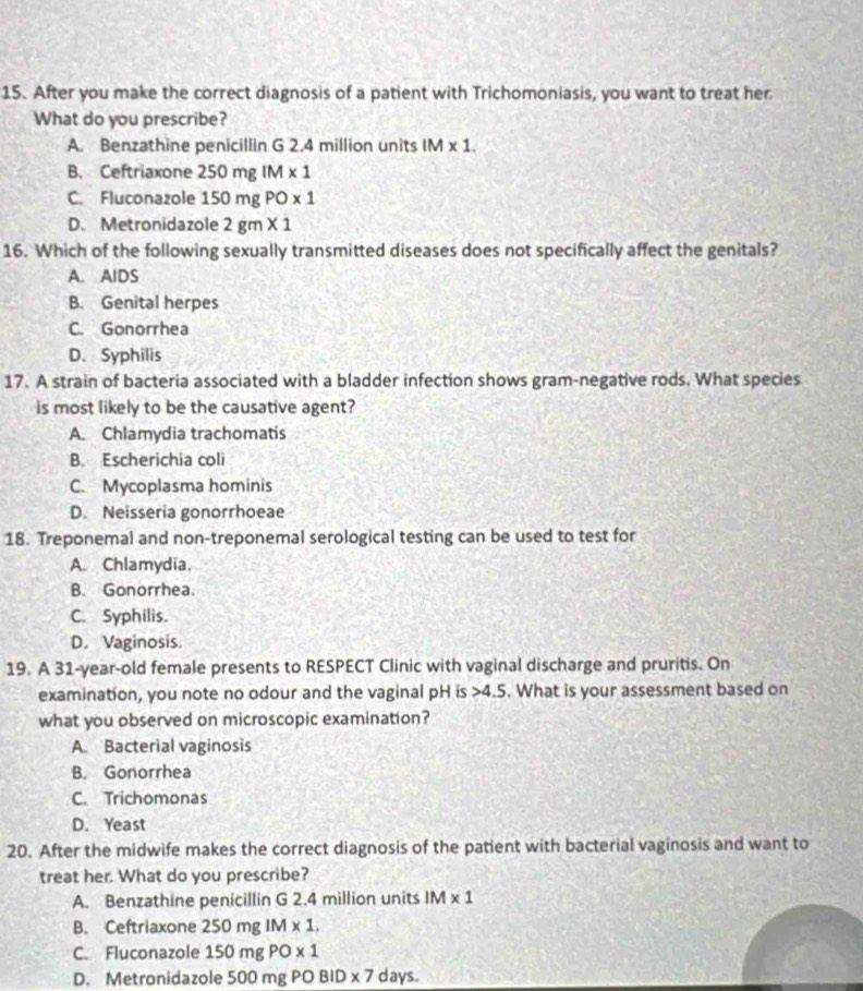 After you make the correct diagnosis of a patient with Trichomoniasis, you want to treat her
What do you prescribe?
A. Benzathine penicillin G 2.4 million units IM* 1.
B. Ceftriaxone 250mgIM* 1
C. Fluconazole 150mgPO* 1
D. Metronidazole 2gm* 1
16. Which of the following sexually transmitted diseases does not specifically affect the genitals?
A. AIDS
B. Genital herpes
C. Gonorrhea
D. Syphilis
17. A strain of bacteria associated with a bladder infection shows gram-negative rods. What species
is most likely to be the causative agent?
A. Chlamydia trachomatis
B. Escherichia coli
C. Mycoplasma hominis
D. Neisseria gonorrhoeae
18. Treponemal and non-treponemal serological testing can be used to test for
A. Chlamydia.
B. Gonorrhea.
C. Syphilis.
D. Vaginosis.
19. A 31 -year-old female presents to RESPECT Clinic with vaginal discharge and pruritis. On
examination, you note no odour and the vaginal pH is 4.5. What is your assessment based on
what you observed on microscopic examination?
A. Bacterial vaginosis
B. Gonorrhea
C. Trichomonas
D. Yeast
20. After the midwife makes the correct diagnosis of the patient with bacterial vaginosis and want to
treat her. What do you prescribe?
A. Benzathine penicillin G 2.4 million units IM* 1
B. Ceftriaxone 250mgIM* 1.
C. Fluconazole 150mgPO* 1
D. Metronidazole 50 0mgPOBID* 7 days.