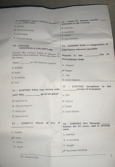 9 - [260193] I wasn’t thirsty, because I
some milk
13 - [260170] Bettina usually_
television in the evening.
A. drunk
A. watches
B. have just drunk
B. watching
C. just drank
C. watch
D. had just drunk D. has watched
10 - [260169] 14 - [240698] Write a comparative or
GRAMMAR & VOCABULARY superlative wherever possible
Choose the correct word or phrase to
complete each sentence. Write the letter in Maputo is the _city in
the space. Mozambique (big).
Water _at 100 degrees Celsius. A. biggest
A. boiling
B. bigger
B. boils C. big
C. is boiling D. most biggest
|D. boil
15 - [240701] Aeroplane is the
11 - [240700] What was wrong with _means of transport
you? Why _go to hospital? A. fast
A. had you to B. fastest
]B. did you have to C. faster
C. must you D. most fastest
D. have you to
12 - [240671] Plural of boy is 16 - [260201] Mrs Edwards_
_
history for 35 years, and is retiring
soon.
A. boyies
A. teaches
B. boys
C. boyes B. is teaching
D. boyis C. taught
D. has been teaching
3
CR - Pemba/2024