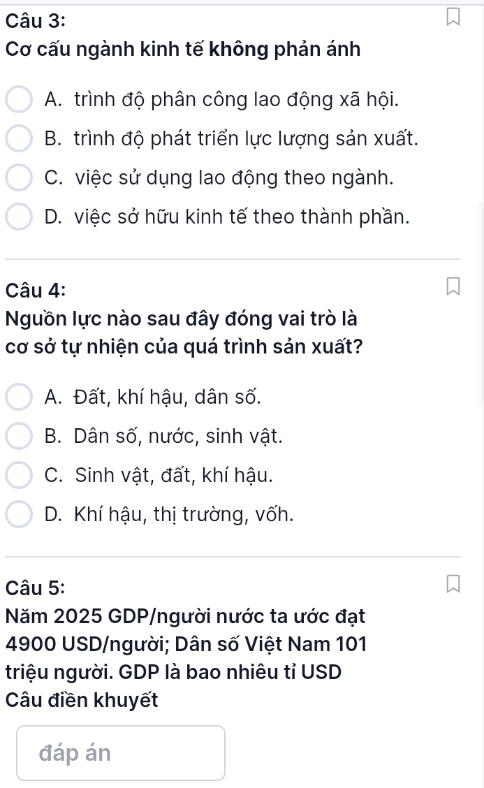 Cơ cấu ngành kinh tế không phản ánh
A. trình độ phân công lao động xã hội.
B. trình độ phát triển lực lượng sản xuất.
C. việc sử dụng lao động theo ngành.
D. việc sở hữu kinh tế theo thành phần.
Câu 4:
Nguồn lực nào sau đây đóng vai trò là
cơ sở tự nhiện của quá trình sản xuất?
A. Đất, khí hậu, dân số.
B. Dân số, nước, sinh vật.
C. Sinh vật, đất, khí hậu.
D. Khí hậu, thị trường, vốh.
Câu 5:
Năm 2025 GDP/người nước ta ước đạt
4900 USD /người; Dân số Việt Nam 101
triệu người. GDP là bao nhiêu tỉ USD
Câu điền khuyết
đáp án