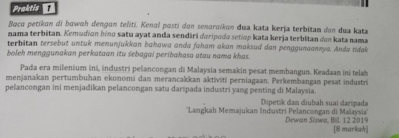 Praktis 
Baca petikan di bawah dengan teliti. Kenal pasti dan senaraikan dua kata kerja terbitan dan dua kata 
nama terbitan. Kemudian bina satu ayat anda sendiri daripada setiap kata kerja terbítan dan kata nama 
terbitan tersebut untuk menunjukkan bahawa anda faham akan maksud dan penggunaannya. Anda tidak 
boleh menggunakan perkataan itu sebagai peribahasa atau nama khas. 
Pada era milenium ini, industri pelancongan di Malaysia semakin pesat membangun. Keadaan ini telah 
menjanakan pertumbuhan ekonomi dan merancakkan aktiviti perniagaan. Perkembangan pesat industri 
pelancongan ini menjadikan pelancongan satu daripada industri yang penting di Malaysia. 
Dipetik dan diubah suai daripada 
‘Langkah Memajukan Industri Pelancongan di Malaysia’ 
Dewan Siswa, Bil. 12 2019 
[8 markah]