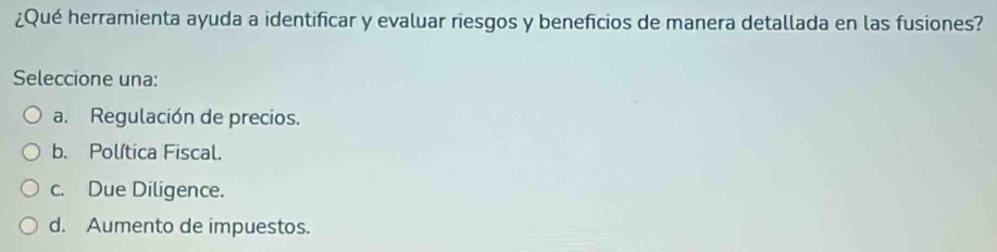 ¿Qué herramienta ayuda a identificar y evaluar riesgos y beneficios de manera detallada en las fusiones?
Seleccione una:
a. Regulación de precios.
b. Política Fiscal.
c. Due Diligence.
d. Aumento de impuestos.