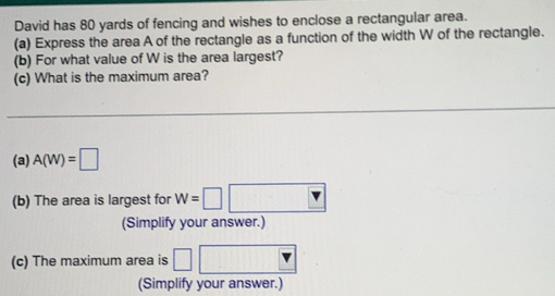 David has 80 yards of fencing and wishes to enclose a rectangular area. 
(a) Express the area A of the rectangle as a function of the width W of the rectangle. 
(b) For what value of W is the area largest? 
(c) What is the maximum area? 
(a) A(W)=□
(b) The area is largest for w=□
(Simplify your answer.) 
(c) The maximum area is 
(Simplify your answer.)