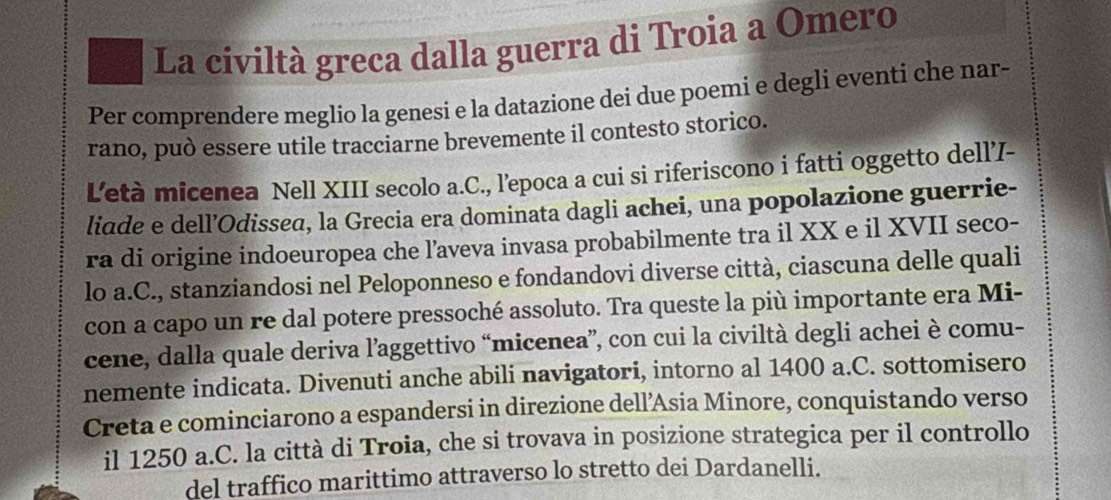 La cíviltà greca dalla guerra di Troia a Omero 
Per comprendere meglio la genesi e la datazione dei due poemi e degli eventi che nar- 
rano, può essere utile tracciarne brevemente il contesto storico. 
L'età micenea Nell XIII secolo a.C., l’epoca a cui si riferiscono i fatti oggetto dell7- 
liade e dell’Odissea, la Grecia era dominata dagli achei, una popolazione guerrie- 
ra di origine indoeuropea che l’aveva invasa probabilmente tra il XX e il XVII seco- 
lo a.C., stanziandosi nel Peloponneso e fondandovi diverse città, ciascuna delle quali 
con a capo un re dal potere pressoché assoluto. Tra queste la più importante era Mi- 
cene, dalla quale deriva l’aggettivo “micenea”, con cui la civiltà degli achei è comu- 
nemente indicata. Divenuti anche abili navigatori, intorno al 1400 a.C. sottomisero 
Creta e cominciarono a espandersi in direzione dell’Asia Minore, conquistando verso 
il 1250 a.C. la città di Troia, che si trovava in posizione strategica per il controllo 
del traffico marittimo attraverso lo stretto dei Dardanelli.