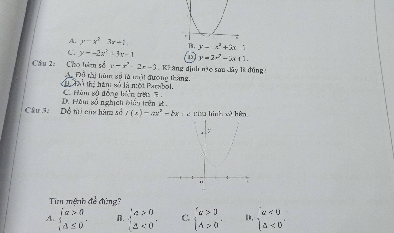 A. y=x^2-3x+1.
B. y=-x^2+3x-1.
C. y=-2x^2+3x-1.
D y=2x^2-3x+1. 
Câu 2: Cho hàm số y=x^2-2x-3. Khẳng định nào sau đây là đúng?
A. Đồ thị hàm số là một đường thẳng.
B. Đồ thị hàm số là một Parabol.
C. Hàm số đồng biến trên R.
D. Hàm số nghịch biến trên R.
Câu 3: Đồ thị của hàm số f(x)=ax^2+bx+c như hình vẽ bên.
Tìm mệnh đề đúng?
A. beginarrayl a>0 △ ≤ 0endarray.. beginarrayl a>0 △ <0endarray.. C. beginarrayl a>0 △ >0endarray.. D. beginarrayl a<0 △ <0endarray.. 
B.