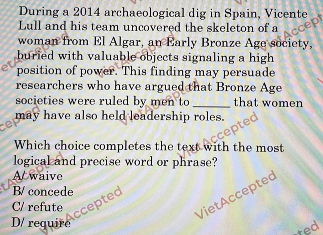 During a 2014 archaeological dig in Spain, Vicente
Lull and his team uncovered the skeleton of a
woman from El Algar, an Early Bronze Age society,
buried with valuable objects signaling a high 
position of power. This finding may persuade
researchers who have argued that Bronze Age
societies were ruled by men to _that women
may have also held leadership roles.
ce
Which choice completes the text with the most
logical and precise word or phrase?
A waive
B/ concede
C/ refute
VietAccepted
ccepted
D/ require
ted