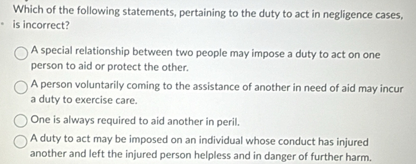 Which of the following statements, pertaining to the duty to act in negligence cases,
is incorrect?
A special relationship between two people may impose a duty to act on one
person to aid or protect the other.
A person voluntarily coming to the assistance of another in need of aid may incur
a duty to exercise care.
One is always required to aid another in peril.
A duty to act may be imposed on an individual whose conduct has injured
another and left the injured person helpless and in danger of further harm.