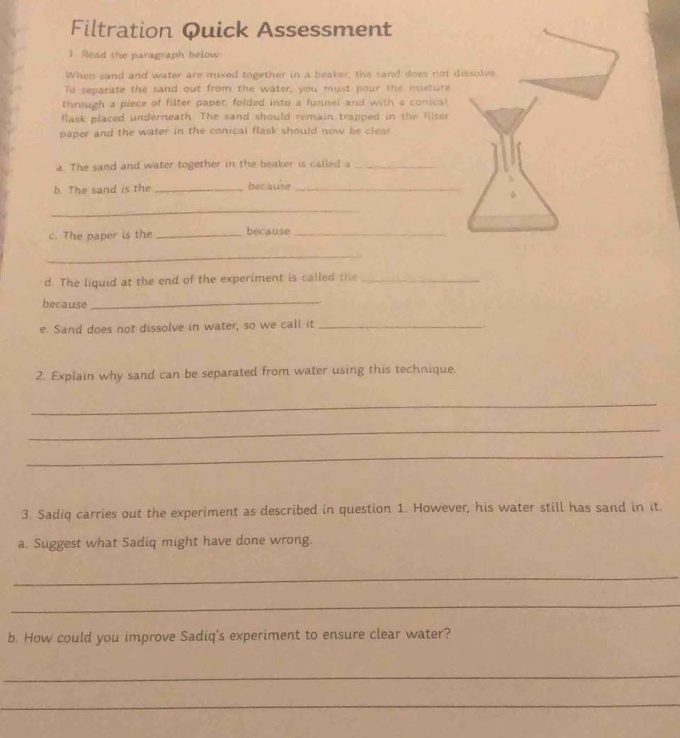 Filtration Quick Assessment 
1. Read the paragraph below: 
When sand and water are mixed together in a beaker, the sand does not dissolve 
To separate the sand out from the water, you must pour the mixture 
through a piece of filter paper, folded into a funnel and with a conical 
flask placed underneath. The sand should remain trapped in the filter 
paper and the water in the conical flask should now be clear 
a. The sand and water together in the beaker is called a_ 
b. The sand is the _because_ 
_ 
c. The paper is the _because_ 
_ 
d. The liquid at the end of the experiment is called the_ 
because 
_ 
e. Sand does not dissolve in water, so we call it_ 
. 
2. Explain why sand can be separated from water using this technique. 
_ 
_ 
_ 
3. Sadiq carries out the experiment as described in question 1. However, his water still has sand in it. 
a. Suggest what Sadiq might have done wrong. 
_ 
_ 
b. How could you improve Sadiq's experiment to ensure clear water? 
_ 
_