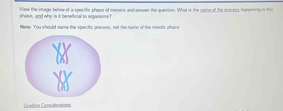 View the image below of a specific phase of meiosis and answer the question. What is the name of the process happening in this 
phase, and why is it beneficial to organisms? 
Note: You should name the specific process, not the name of the meiotic phase. 
Grading Considerations