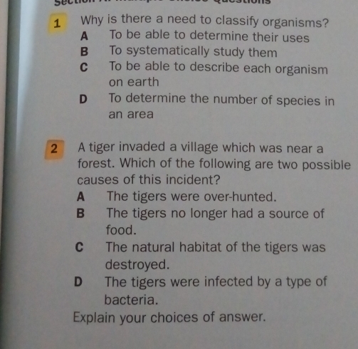 secl
1 Why is there a need to classify organisms?
A To be able to determine their uses
B To systematically study them
c To be able to describe each organism
on earth
D To determine the number of species in
an area
2 A tiger invaded a village which was near a
forest. Which of the following are two possible
causes of this incident?
A The tigers were over-hunted.
B The tigers no longer had a source of
food.
C The natural habitat of the tigers was
destroyed.
D The tigers were infected by a type of
bacteria.
Explain your choices of answer.