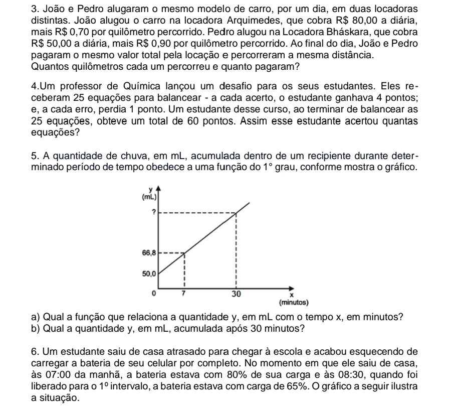 João e Pedro alugaram o mesmo modelo de carro, por um dia, em duas locadoras
distintas. João alugou o carro na locadora Arquimedes, que cobra R$ 80,00 a diária,
mais R$ 0,70 por quilômetro percorrido. Pedro alugou na Locadora Bháskara, que cobra
R$ 50,00 a diária, mais R$ 0,90 por quilômetro percorrido. Ao final do dia, João e Pedro
pagaram o mesmo valor total pela locação e percorreram a mesma distância.
Quantos quilômetros cada um percorreu e quanto pagaram?
4.Um professor de Química lançou um desafio para os seus estudantes. Eles re-
ceberam 25 equações para balancear - a cada acerto, o estudante ganhava 4 pontos;
e, a cada erro, perdia 1 ponto. Um estudante desse curso, ao terminar de balancear as
25 equações, obteve um total de 60 pontos. Assim esse estudante acertou quantas
equações?
5. A quantidade de chuva, em mL, acumulada dentro de um recipiente durante deter-
minado período de tempo obedece a uma função do 1° gr AU 1, conforme mostra o gráfico.
a) Qual a função que relaciona a quantidade y, em mL com o tempo x, em minutos?
b) Qual a quantidade y, em mL, acumulada após 30 minutos?
6. Um estudante saiu de casa atrasado para chegar à escola e acabou esquecendo de
carregar a bateria de seu celular por completo. No momento em que ele saiu de casa,
às 07:00 da manhã, a bateria estava com 80% de sua carga e às 08:30 , quando foi
liberado para o 1° intervalo, a bateria estava com carga de 65%. O gráfico a seguir ilustra
a situação.